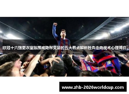 欧冠十六强更衣室氛围成隐形变量的五大看点解析胜负走向战术心理博弈