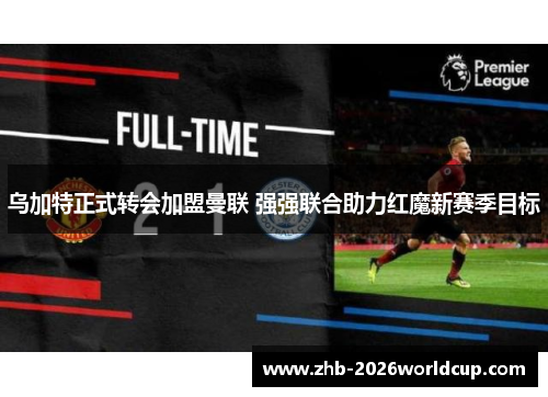 乌加特正式转会加盟曼联 强强联合助力红魔新赛季目标