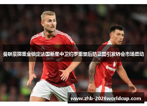 曼联豪掷重金锁定法国新星中卫约罗重塑后防蓝图引发转会市场震动 曼联豪掷重金锁定法国新星中卫约罗重塑后防蓝图引发转会市场震动