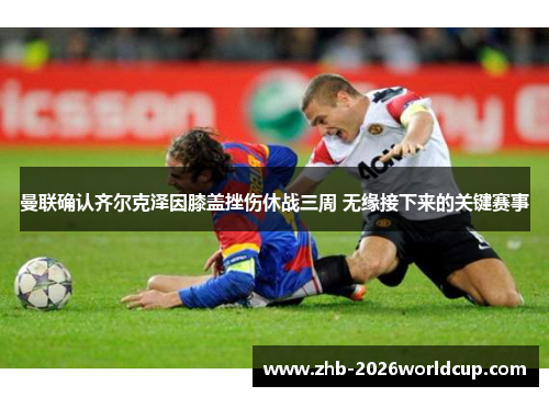 曼联确认齐尔克泽因膝盖挫伤休战三周 无缘接下来的关键赛事