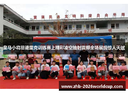 皇马小将恩德里克训练赛上精彩凌空抽射震撼全场展现惊人天赋