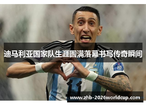 迪马利亚国家队生涯圆满落幕书写传奇瞬间