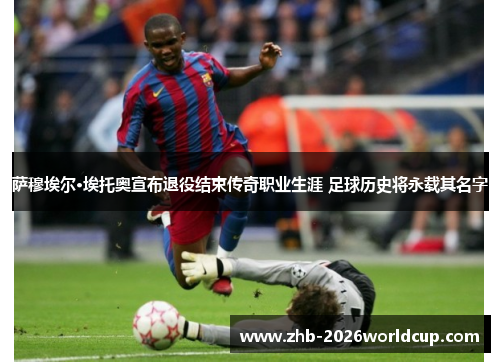 萨穆埃尔·埃托奥宣布退役结束传奇职业生涯 足球历史将永载其名字 萨穆埃尔·埃托奥宣布退役结束传奇职业生涯 足球历史将永载其名字